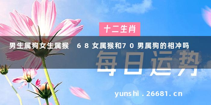 男生属狗女生属猴 68女属猴和70男属狗的相冲吗